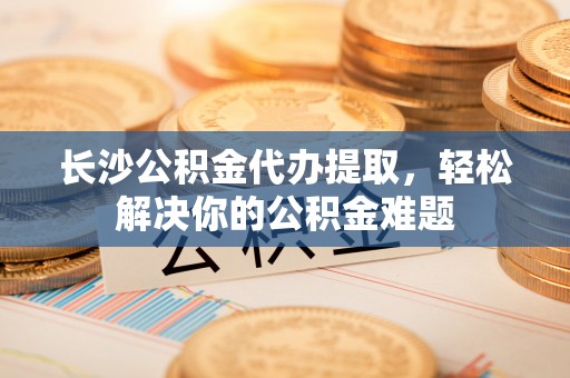 嘉陵长沙公积金代办提取，轻松解决你的公积金难题
