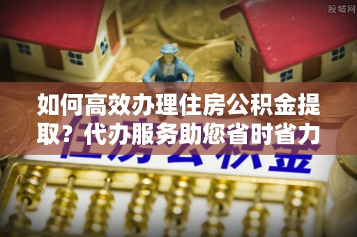 嘉陵如何高效办理住房公积金提取？代办服务助您省时省力
