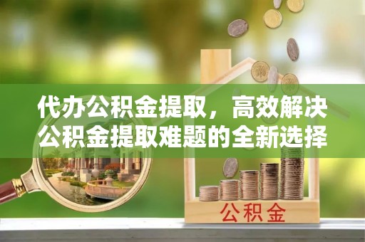 嘉陵代办公积金提取，高效解决公积金提取难题的全新选择