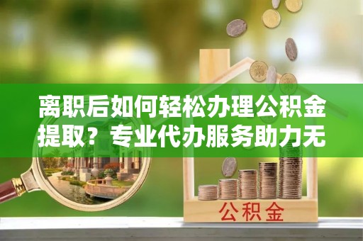 嘉陵离职后如何轻松办理公积金提取？专业代办服务助力无忧