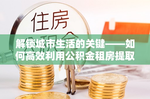 嘉陵解锁城市生活的关键——如何高效利用公积金租房提取实现居住自由