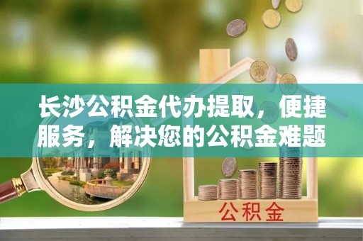 嘉陵长沙公积金代办提取，便捷服务，解决您的公积金难题