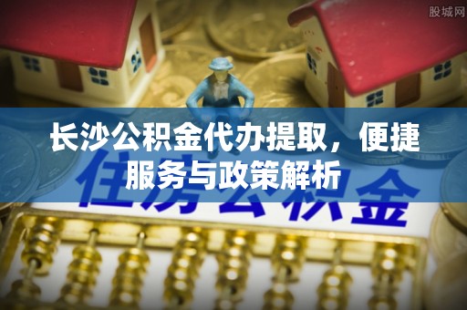 嘉陵长沙公积金代办提取，便捷服务与政策解析