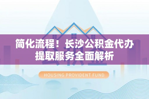 嘉陵简化流程！长沙公积金代办提取服务全面解析