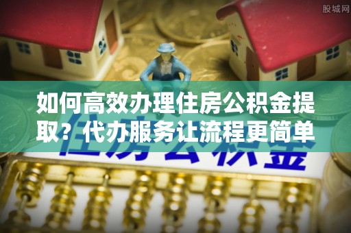 嘉陵如何高效办理住房公积金提取？代办服务让流程更简单