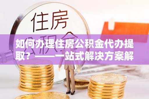 嘉陵如何办理住房公积金代办提取？——一站式解决方案解析